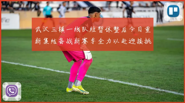 武汉三镇一线队短暂休整后今日重新集结备战新赛季全力以赴迎接挑战