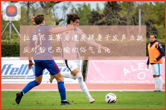拉菲尼亚赛后遭质疑妻子发声力挺反对盼巴西输的俗气言论