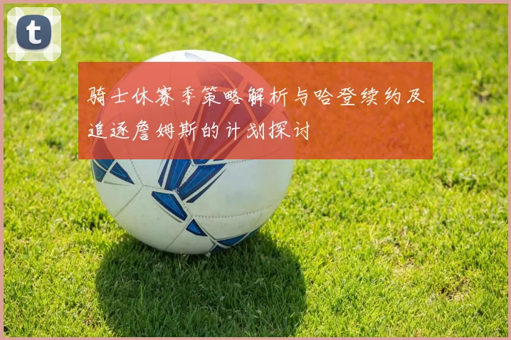 骑士休赛季策略解析与哈登续约及追逐詹姆斯的计划探讨