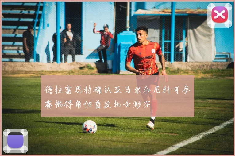 德拉富恩特确认亚马尔和尼科可参赛佛得角但首发机会渺茫