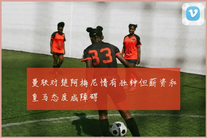曼联对楚阿梅尼情有独钟但薪资和皇马态度成障碍