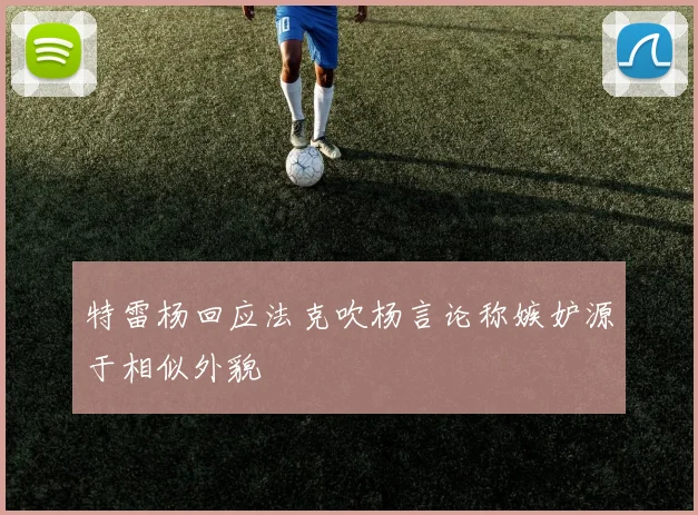 特雷杨回应法克吹杨言论称嫉妒源于相似外貌