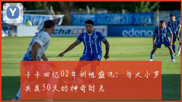 卡卡回忆02年训练盛况：与大小罗共度50天的神奇时光