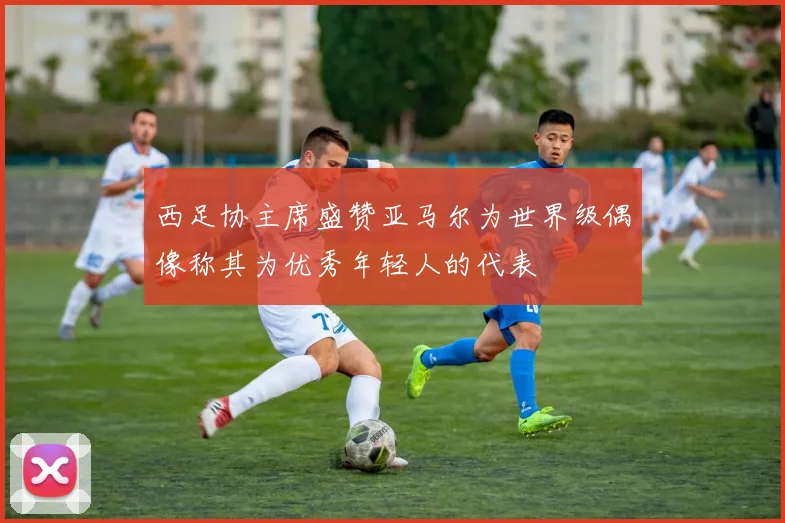 西足协主席盛赞亚马尔为世界级偶像称其为优秀年轻人的代表