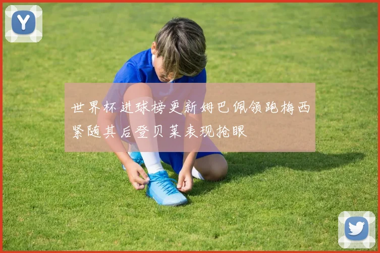 世界杯进球榜更新姆巴佩领跑梅西紧随其后登贝莱表现抢眼