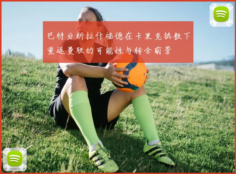 巴特分析拉什福德在卡里克执教下重返曼联的可能性与转会前景