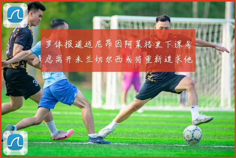 罗体报道迈尼昂因阿莱格里下课考虑离开米兰切尔西或将重新追求他