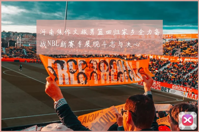 河南焦作文旅男篮回归家乡全力备战NBL新赛季展现斗志与决心