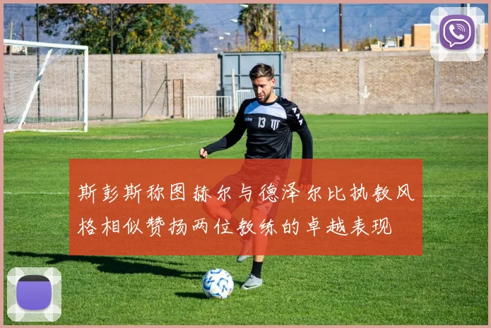 斯彭斯称图赫尔与德泽尔比执教风格相似赞扬两位教练的卓越表现