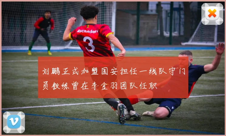 刘鹏正式加盟国安担任一线队守门员教练曾在李金羽团队任职