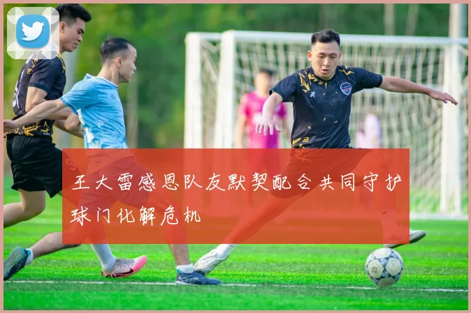 王大雷感恩队友默契配合共同守护球门化解危机